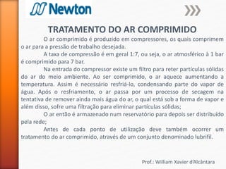 Prof.: William Xavier d’Alcântara
TRATAMENTO DO AR COMPRIMIDO
O ar comprimido é produzido em compressores, os quais comprimem
o ar para a pressão de trabalho desejada.
A taxa de compressão é em geral 1:7, ou seja, o ar atmosférico à 1 bar
é comprimido para 7 bar.
Na entrada do compressor existe um filtro para reter partículas sólidas
do ar do meio ambiente. Ao ser comprimido, o ar aquece aumentando a
temperatura. Assim é necessário resfriá-lo, condensando parte do vapor de
água. Após o resfriamento, o ar passa por um processo de secagem na
tentativa de remover ainda mais água do ar, o qual está sob a forma de vapor e
além disso, sofre uma filtração para eliminar partículas sólidas;
O ar então é armazenado num reservatório para depois ser distribuído
pela rede;
Antes de cada ponto de utilização deve também ocorrer um
tratamento do ar comprimido, através de um conjunto denominado lubrifil.
 