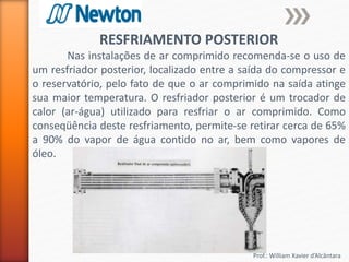 Prof.: William Xavier d’Alcântara
RESFRIAMENTO POSTERIOR
Nas instalações de ar comprimido recomenda-se o uso de
um resfriador posterior, localizado entre a saída do compressor e
o reservatório, pelo fato de que o ar comprimido na saída atinge
sua maior temperatura. O resfriador posterior é um trocador de
calor (ar-água) utilizado para resfriar o ar comprimido. Como
conseqüência deste resfriamento, permite-se retirar cerca de 65%
a 90% do vapor de água contido no ar, bem como vapores de
óleo.
 