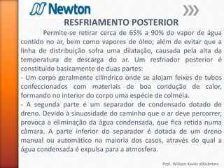 Prof.: William Xavier d’Alcântara
RESFRIAMENTO POSTERIOR
Permite-se retirar cerca de 65% a 90% do vapor de água
contido no ar, bem como vapores de óleo; além de evitar que a
linha de distribuição sofra uma dilatação, causada pela alta da
temperatura de descarga do ar. Um resfriador posterior é
constituído basicamente de duas partes:
- Um corpo geralmente cilíndrico onde se alojam feixes de tubos
confeccionados com materiais de boa condução de calor,
formando no interior do corpo uma espécie de colméia.
- A segunda parte é um separador de condensado dotado de
dreno. Devido à sinuosidade do caminho que o ar deve percorrer,
provoca a eliminação da água condensada, que fica retida numa
câmara. A parte inferior do separador é dotada de um dreno
manual ou automático na maioria dos casos, através do qual a
água condensada é expulsa para a atmosfera.
 