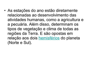 As estações do ano estão diretamente relacionadas ao desenvolvimento das atividades humanas, como a agricultura e a pecuária. Além disso, determinam os tipos de vegetação e clima de todas as regiões da Terra. E são opostas em relação aos dois  hemisférios  do planeta (Norte e Sul).  