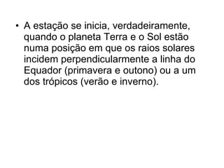 A estação se inicia, verdadeiramente, quando o planeta Terra e o Sol estão numa posição em que os raios solares incidem perpendicularmente a linha do Equador (primavera e outono) ou a um dos trópicos (verão e inverno).  