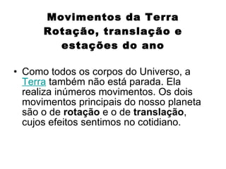 Movimentos da Terra Rotação, translação e estações do ano Como todos os corpos do Universo, a  Terra  também não está parada. Ela realiza inúmeros movimentos. Os dois movimentos principais do nosso planeta são o de  rotação  e o de  translação , cujos efeitos sentimos no cotidiano. 