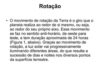 Rotação O movimento de rotação da Terra é o giro que o planeta realiza ao redor de si mesmo, ou seja, ao redor do seu próprio eixo. Esse movimento se faz no sentido anti-horário, de oeste para leste, e tem duração aproximada de 24 horas (Figura 1, abaixo). Graças ao movimento de rotação, a luz solar vai progressivamente iluminando diferentes áreas, do que resulta a sucessão de dias e noites nos diversos pontos da superfície terrestre.  