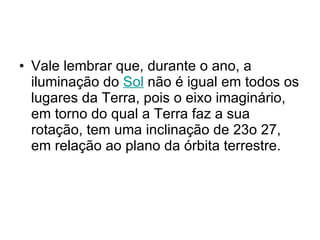 Vale lembrar que, durante o ano, a iluminação do  Sol  não é igual em todos os lugares da Terra, pois o eixo imaginário, em torno do qual a Terra faz a sua rotação, tem uma inclinação de 23o 27, em relação ao plano da órbita terrestre.  