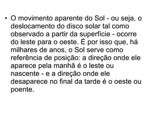 O movimento aparente do Sol - ou seja, o deslocamento do disco solar tal como observado a partir da superfície - ocorre do leste para o oeste. É por isso que, há milhares de anos, o Sol serve como referência de posição: a direção onde ele aparece pela manhã é o leste ou nascente - e a direção onde ele desaparece no final da tarde é o oeste ou poente.  