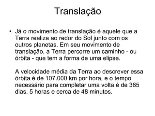 Translação Já o movimento de translação é aquele que a Terra realiza ao redor do Sol junto com os outros planetas. Em seu movimento de translação, a Terra percorre um caminho - ou órbita - que tem a forma de uma elipse.  A velocidade média da Terra ao descrever essa órbita é de 107.000 km por hora, e o tempo necessário para completar uma volta é de 365 dias, 5 horas e cerca de 48 minutos.  