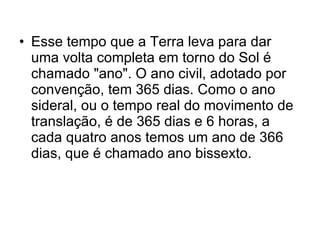 Esse tempo que a Terra leva para dar uma volta completa em torno do Sol é chamado "ano". O ano civil, adotado por convenção, tem 365 dias. Como o ano sideral, ou o tempo real do movimento de translação, é de 365 dias e 6 horas, a cada quatro anos temos um ano de 366 dias, que é chamado ano bissexto.  