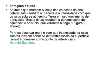 Estações do ano As datas que marcam o início das estações do ano determinam também a maneira e a intensidade com que os raios solares atingem a Terra em seu movimento de translação. Essas datas recebem a denominação de equinócio e solstício, que veremos a seguir (Figura 2, abaixo). Para se observar onde e com que intensidade os raios solares incidem sobre os diferentes locais da superfície terrestre, toma-se como ponto de referência a  linha do Equador .  