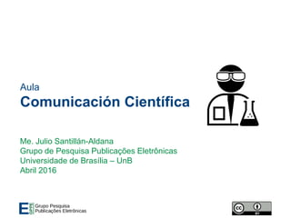 Aula
Comunicación Científica
Me. Julio Santillán-Aldana
Grupo de Pesquisa Publicações Eletrônicas
Universidade de Brasília – UnB
Abril 2016
 