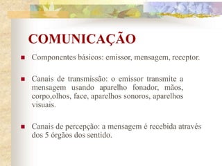 COMUNICAÇÃO
 Componentes básicos: emissor, mensagem, receptor.
 Canais de transmissão: o emissor transmite a
mensagem usando aparelho fonador, mãos,
corpo,olhos, face, aparelhos sonoros, aparelhos
visuais.
 Canais de percepção: a mensagem é recebida através
dos 5 órgãos dos sentido.
 