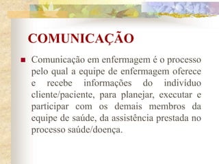 COMUNICAÇÃO
 Comunicação em enfermagem é o processo
pelo qual a equipe de enfermagem oferece
e recebe informações do indivíduo
cliente/paciente, para planejar, executar e
participar com os demais membros da
equipe de saúde, da assistência prestada no
processo saúde/doença.
 