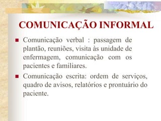 COMUNICAÇÃO INFORMAL
 Comunicação verbal : passagem de
plantão, reuniões, visita às unidade de
enfermagem, comunicação com os
pacientes e familiares.
 Comunicação escrita: ordem de serviços,
quadro de avisos, relatórios e prontuário do
paciente.
 