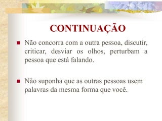 CONTINUAÇÃO
 Não concorra com a outra pessoa, discutir,
criticar, desviar os olhos, perturbam a
pessoa que está falando.
 Não suponha que as outras pessoas usem
palavras da mesma forma que você.
 