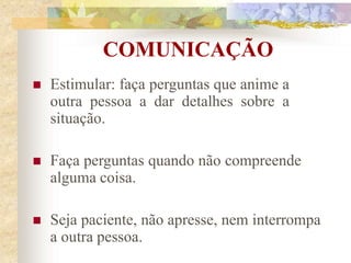 COMUNICAÇÃO
 Estimular: faça perguntas que anime a
outra pessoa a dar detalhes sobre a
situação.
 Faça perguntas quando não compreende
alguma coisa.
 Seja paciente, não apresse, nem interrompa
a outra pessoa.
 