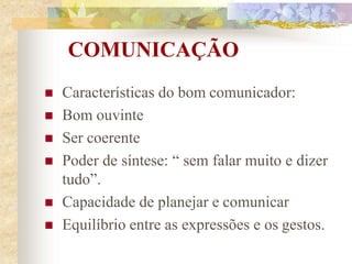 COMUNICAÇÃO
 Características do bom comunicador:
 Bom ouvinte
 Ser coerente
 Poder de síntese: “ sem falar muito e dizer
tudo”.
 Capacidade de planejar e comunicar
 Equilíbrio entre as expressões e os gestos.
 