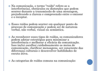  Na comunicação, o termo "ruído" refere-se a
interferências, obstáculos ou distorções que podem
ocorrer durante a transmissão de uma mensagem,
prejudicando a clareza e compreensão entre o emissor
e o receptor.
 Esses ruídos podem ocorrer em qualquer ponto do
processo de comunicação e podem ser de natureza
verbal, não verbal, visual ou semântica.
 Ao reconhecer esses tipos de ruídos, os comunicadores
podem adotar estratégias para minimizar a
interferência e melhorar a eficácia da comunicação.
Isso inclui escolher cuidadosamente os meios de
comunicação, clarificar mensagens, ser consciente das
diferenças culturais e desenvolver habilidades de
escuta ativa.
 As categorias de ruídos comuns na comunicação:
 
