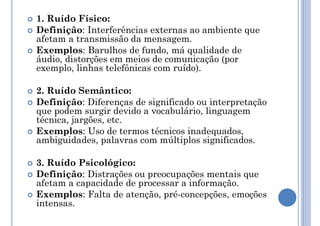  1. Ruído Físico:
 Definição: Interferências externas ao ambiente que
afetam a transmissão da mensagem.
 Exemplos: Barulhos de fundo, má qualidade de
áudio, distorções em meios de comunicação (por
exemplo, linhas telefônicas com ruído).
 2. Ruído Semântico:
 Definição: Diferenças de significado ou interpretação
que podem surgir devido a vocabulário, linguagem
técnica, jargões, etc.
 Exemplos: Uso de termos técnicos inadequados,
ambiguidades, palavras com múltiplos significados.
 3. Ruído Psicológico:
 Definição: Distrações ou preocupações mentais que
afetam a capacidade de processar a informação.
 Exemplos: Falta de atenção, pré-concepções, emoções
intensas.
 