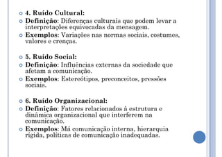  4. Ruído Cultural:
 Definição: Diferenças culturais que podem levar a
interpretações equivocadas da mensagem.
 Exemplos: Variações nas normas sociais, costumes,
valores e crenças.
 5. Ruído Social:
 Definição: Influências externas da sociedade que
afetam a comunicação.
 Exemplos: Estereótipos, preconceitos, pressões
sociais.
 6. Ruído Organizacional:
 Definição: Fatores relacionados à estrutura e
dinâmica organizacional que interferem na
comunicação.
 Exemplos: Má comunicação interna, hierarquia
rígida, políticas de comunicação inadequadas.
 