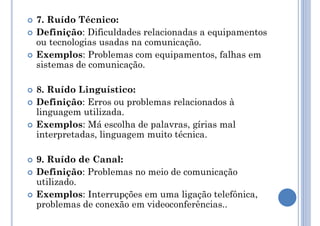  7. Ruído Técnico:
 Definição: Dificuldades relacionadas a equipamentos
ou tecnologias usadas na comunicação.
 Exemplos: Problemas com equipamentos, falhas em
sistemas de comunicação.
 8. Ruído Linguístico:
 Definição: Erros ou problemas relacionados à
linguagem utilizada.
 Exemplos: Má escolha de palavras, gírias mal
interpretadas, linguagem muito técnica.
 9. Ruído de Canal:
 Definição: Problemas no meio de comunicação
utilizado.
 Exemplos: Interrupções em uma ligação telefônica,
problemas de conexão em videoconferências..
 