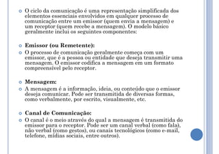  O ciclo da comunicação é uma representação simplificada dos
elementos essenciais envolvidos em qualquer processo de
comunicação entre um emissor (quem envia a mensagem) e
um receptor (quem recebe a mensagem). O modelo básico
geralmente inclui os seguintes componentes:
 Emissor (ou Remetente):
 O processo de comunicação geralmente começa com um
emissor, que é a pessoa ou entidade que deseja transmitir uma
mensagem. O emissor codifica a mensagem em um formato
compreensível pelo receptor.
 Mensagem:
 A mensagem é a informação, ideia, ou conteúdo que o emissor
deseja comunicar. Pode ser transmitida de diversas formas,
como verbalmente, por escrito, visualmente, etc.
 Canal de Comunicação:
 O canal é o meio através do qual a mensagem é transmitida do
emissor para o receptor. Pode ser um canal verbal (como fala),
não verbal (como gestos), ou canais tecnológicos (como e-mail,
telefone, mídias sociais, entre outros).
 