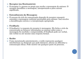  Receptor (ou Destinatário):
 O receptor é a pessoa ou grupo que recebe a mensagem do emissor. O
receptor decodifica a mensagem, interpretando-a para extrair
significado.
 Entendimento da Mensagem:
 O sucesso do ciclo de comunicação depende do receptor conseguir
entender a mensagem conforme pretendido pelo emissor. Isso envolve
a decodificação correta e a interpretação apropriada.
 Feedback:
 O feedback é a resposta do receptor à mensagem. Ele fecha o ciclo da
comunicação ao fornecer informações ao emissor sobre como a
mensagem foi recebida e compreendida. O feedback pode ser verbal,
não verbal ou até mesmo uma resposta formal.
 Ruído:
 Como mencionado anteriormente, o ruído representa qualquer
interferência ou obstáculo que pode distorcer, alterar ou dificultar a
comunicação eficaz. Pode ocorrer em qualquer parte do processo.
 
