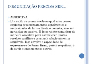 COMUNICAÇÃO PRECISA SER...
 ASSERTIVA
 Um estilo de comunicação no qual uma pessoa
expressa seus pensamentos, sentimentos e
necessidades de forma direta e honesta, sem ser
agressiva ou passiva. É importante comunicar de
maneira assertiva para estabelecer limites,
resolver conflitos e construir relacionamentos
saudáveis. Isso envolve a capacidade de
expressar-se de forma firme, porém respeitosa, e
de ouvir atentamente os outros.
 