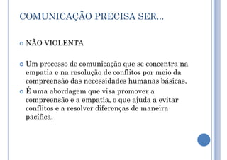 COMUNICAÇÃO PRECISA SER...
 NÃO VIOLENTA
 Um processo de comunicação que se concentra na
empatia e na resolução de conflitos por meio da
compreensão das necessidades humanas básicas.
 É uma abordagem que visa promover a
compreensão e a empatia, o que ajuda a evitar
conflitos e a resolver diferenças de maneira
pacífica.
 