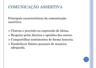 COMUNICAÇÃO ASSERTIVA
Principais características da comunicação
assertiva:
 Clareza e precisão na expressão de ideias.
 Respeito pelos direitos e opiniões dos outros.
 Compartilhar sentimentos de forma honesta.
 Estabelecer limites pessoais de maneira
adequada.
 