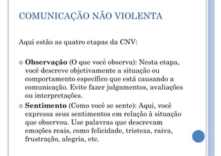 COMUNICAÇÃO NÃO VIOLENTA
Aqui estão as quatro etapas da CNV:
 Observação (O que você observa): Nesta etapa,
você descreve objetivamente a situação ou
comportamento específico que está causando a
comunicação. Evite fazer julgamentos, avaliações
ou interpretações.
 Sentimento (Como você se sente): Aqui, você
expressa seus sentimentos em relação à situação
que observou. Use palavras que descrevam
emoções reais, como felicidade, tristeza, raiva,
frustração, alegria, etc.
 