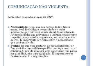 COMUNICAÇÃO NÃO VIOLENTA
Aqui estão as quatro etapas da CNV:
 Necessidade (Qual é a sua necessidade): Nesta
etapa, você identifica a necessidade ou valor
subjacente que não está sendo atendido na situação.
As necessidades são universais e incluem coisas como
respeito, compreensão, segurança, autonomia, entre
outros. É importante ser claro sobre a necessidade
que está envolvida.
 Pedido (O que você gostaria de ver acontecer): Por
fim, você faz um pedido específico que seja positivo e
concreto. O pedido deve ser uma solicitação que possa
ser atendida, não uma exigência. É importante ser
flexível e aberto a negociações.
 