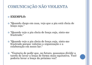 COMUNICAÇÃO NÃO VIOLENTA
 EXEMPLO:
 "Quando chego em casa, vejo que a pia está cheia de
louça suja.“
 "Quando vejo a pia cheia de louça suja, sinto-me
frustrado.“
 "Quando vejo a pia cheia de louça suja, sinto-me
frustrado porque valorizo a organização e a
colaboração em nosso lar.“
 "Gostaria de pedir que, no futuro, possamos dividir a
tarefa de lavar a louça de forma mais equitativa. Você
poderia lavar a louça da próxima vez?
 