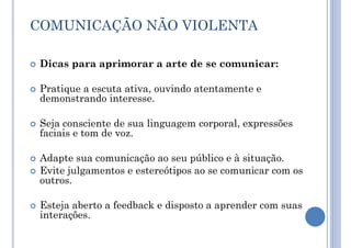 COMUNICAÇÃO NÃO VIOLENTA
 Dicas para aprimorar a arte de se comunicar:
 Pratique a escuta ativa, ouvindo atentamente e
demonstrando interesse.
 Seja consciente de sua linguagem corporal, expressões
faciais e tom de voz.
 Adapte sua comunicação ao seu público e à situação.
 Evite julgamentos e estereótipos ao se comunicar com os
outros.
 Esteja aberto a feedback e disposto a aprender com suas
interações.
 