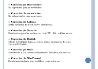  Comunicação Descendente:
De superiores para subordinados.
 Comunicação Ascendente:
De subordinados para superiores.
 Comunicação Lateral:
Entre membros do mesmo nível hierárquico.
 Comunicação Massiva:
Destinada a grandes audiências, como TV, rádio, mídias sociais.
 Comunicação Digital:
Utiliza tecnologias digitais, como e-mails, mensagens de texto,
videoconferências.
 Comunicação Oral:
Envolvendo a fala, como apresentações, discursos, entrevistas.
 Comunicação Não Pessoal:
Sem interação direta com o público, como anúncios.
 