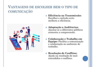 VANTAGENS DE ESCOLHER BEM O TIPO DE
COMUNICAÇÃO
 Eficiência na Transmissão:
Escolher o método certo
melhora a eficiência.
 Adaptação a Audiências:
Ajustar-se a diferentes públicos
aumenta a compreensão.
 Colaboração e Trabalho em
Equipe: Facilita a comunicação
e colaboração no ambiente de
trabalho.
 Resolução de Conflitos:
Ajuda na resolução de mal-
entendidos e conflitos.
 