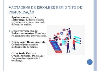 VANTAGENS DE ESCOLHER BEM O TIPO DE
COMUNICAÇÃO
 Aprimoramento da
Liderança: Líderes eficazes
reconhecem a importância de
diferentes estilos.
 Desenvolvimento de
Relacionamentos: Fortalece
relacionamentos interpessoais.
 Negociação Bem-Sucedida:
Contribui para acordos
mutuamente benéficos.
 Criação de Cultura
Organizacional Positiva:
Promove transparência e
confiança.
 