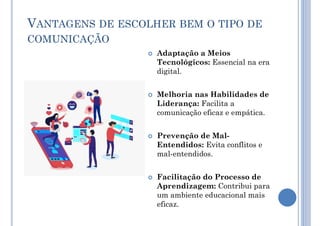 VANTAGENS DE ESCOLHER BEM O TIPO DE
COMUNICAÇÃO
 Adaptação a Meios
Tecnológicos: Essencial na era
digital.
 Melhoria nas Habilidades de
Liderança: Facilita a
comunicação eficaz e empática.
 Prevenção de Mal-
Entendidos: Evita conflitos e
mal-entendidos.
 Facilitação do Processo de
Aprendizagem: Contribui para
um ambiente educacional mais
eficaz.
 