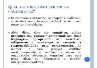  Se expressar claramente, se adaptar à audiência,
ouvir ativamente, fornecer feedback construtivo e
respeitar diversidades.
 Além disso, deve ser empático, evitar
preconceitos, cumprir compromissos, usar
linguagem apropriada, ser assertivo,
adaptar-se a mudanças e assumir a
responsabilidade pela compreensão. Ao
manter o foco, resolver conflitos
construtivamente e escolher os meios de
comunicação adequados, contribui para uma
troca eficaz de informações e relações
interpessoais positivas.
QUAL A SUA RESPONSABILIDADE NA
COMUNICAÇÃO?
 