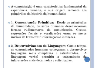  A comunicação é uma característica fundamental da
experiência humana, e sua origem remonta aos
primórdios da história da humanidade:
 1. Comunicação Primitiva: Desde os primórdios
da humanidade, os seres humanos desenvolveram
formas rudimentares de comunicação. Gestos,
expressões faciais e vocalizações eram os meios
iniciais de transmitir informações e intenções.
 2. Desenvolvimento da Linguagem: Com o tempo,
as comunidades humanas começaram a desenvolver
linguagens mais complexas e estruturadas. A
linguagem verbal permitiu a transmissão de
informações mais detalhadas e sofisticadas.
 