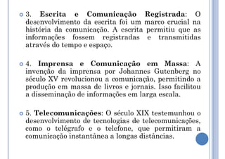  3. Escrita e Comunicação Registrada: O
desenvolvimento da escrita foi um marco crucial na
história da comunicação. A escrita permitiu que as
informações fossem registradas e transmitidas
através do tempo e espaço.
 4. Imprensa e Comunicação em Massa: A
invenção da imprensa por Johannes Gutenberg no
século XV revolucionou a comunicação, permitindo a
produção em massa de livros e jornais. Isso facilitou
a disseminação de informações em larga escala.
 5. Telecomunicações: O século XIX testemunhou o
desenvolvimento de tecnologias de telecomunicações,
como o telégrafo e o telefone, que permitiram a
comunicação instantânea a longas distâncias.
 