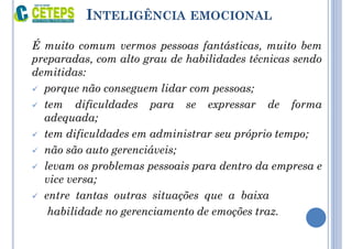 INTELIGÊNCIA EMOCIONAL
É muito comum vermos pessoas fantásticas, muito bem
preparadas, com alto grau de habilidades técnicas sendo
demitidas:
 porque não conseguem lidar com pessoas;
 tem dificuldades para se expressar de forma
adequada;
 tem dificuldades em administrar seu próprio tempo;
 não são auto gerenciáveis;
 levam os problemas pessoais para dentro da empresa e
vice versa;
 entre tantas outras situações que a baixa
habilidade no gerenciamento de emoções traz.
 