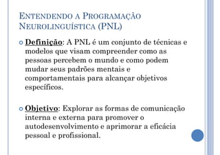ENTENDENDO A PROGRAMAÇÃO
NEUROLINGUÍSTICA (PNL)
 Definição: A PNL é um conjunto de técnicas e
modelos que visam compreender como as
pessoas percebem o mundo e como podem
mudar seus padrões mentais e
comportamentais para alcançar objetivos
específicos.
 Objetivo: Explorar as formas de comunicação
interna e externa para promover o
autodesenvolvimento e aprimorar a eficácia
pessoal e profissional.
 