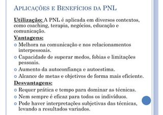 APLICAÇÕES E BENEFÍCIOS DA PNL
Utilização: A PNL é aplicada em diversos contextos,
como coaching, terapia, negócios, educação e
comunicação.
Vantagens:
 Melhora na comunicação e nos relacionamentos
interpessoais.
 Capacidade de superar medos, fobias e limitações
pessoais.
 Aumento da autoconfiança e autoestima.
 Alcance de metas e objetivos de forma mais eficiente.
Desvantagens:
 Requer prática e tempo para dominar as técnicas.
 Nem sempre é eficaz para todos os indivíduos.
 Pode haver interpretações subjetivas das técnicas,
levando a resultados variados.
 