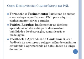 COMO DESENVOLVER COMPETÊNCIAS EM PNL
 Formação e Treinamento: Participar de cursos
e workshops específicos em PNL para adquirir
conhecimento teórico e prático.
 Prática Regular: Implementar as técnicas
aprendidas no dia a dia para desenvolver
habilidades de observação, comunicação e
modelagem.
 Feedback e Aprendizado Contínuo: Buscar
feedback de mentores e colegas, além de continuar
estudando e aprimorando as habilidades ao longo
do tempo.
 
