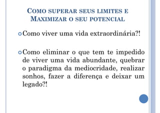 COMO SUPERAR SEUS LIMITES E
MAXIMIZAR O SEU POTENCIAL
Como viver uma vida extraordinária?!
Como eliminar o que tem te impedido
de viver uma vida abundante, quebrar
o paradigma da mediocridade, realizar
sonhos, fazer a diferença e deixar um
legado?!
 