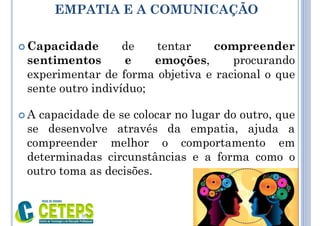 EMPATIA E A COMUNICAÇÃO
 Capacidade de tentar compreender
sentimentos e emoções, procurando
experimentar de forma objetiva e racional o que
sente outro indivíduo;
 A capacidade de se colocar no lugar do outro, que
se desenvolve através da empatia, ajuda a
compreender melhor o comportamento em
determinadas circunstâncias e a forma como o
outro toma as decisões.
9:01
 