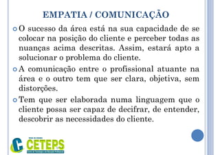 EMPATIA / COMUNICAÇÃO
 O sucesso da área está na sua capacidade de se
colocar na posição do cliente e perceber todas as
nuanças acima descritas. Assim, estará apto a
solucionar o problema do cliente.
 A comunicação entre o profissional atuante na
área e o outro tem que ser clara, objetiva, sem
distorções.
 Tem que ser elaborada numa linguagem que o
cliente possa ser capaz de decifrar, de entender,
descobrir as necessidades do cliente.
9:01
 