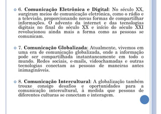  6. Comunicação Eletrônica e Digital: No século XX,
surgiram meios de comunicação eletrônica, como o rádio e
a televisão, proporcionando novas formas de compartilhar
informações. O advento da internet e das tecnologias
digitais no final do século XX e início do século XXI
revolucionou ainda mais a forma como as pessoas se
comunicam.
 7. Comunicação Globalizada: Atualmente, vivemos em
uma era de comunicação globalizada, onde a informação
pode ser compartilhada instantaneamente em todo o
mundo. Redes sociais, e-mails, videochamadas e outras
tecnologias conectam as pessoas de maneiras antes
inimagináveis.
 8. Comunicação Intercultural: A globalização também
trouxe consigo desafios e oportunidades para a
comunicação intercultural, à medida que pessoas de
diferentes culturas se conectam e interagem.
 