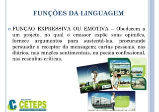 FUNÇÕES DA LINGUAGEM
 FUNÇÃO EXPRESSIVA OU EMOTIVA – Obedecem a
um projeto, no qual o emissor expõe suas opiniões,
fornece argumentos para sustentá-las, procurando
persuadir o receptor da mensagem; cartas pessoais, nos
diários, nas canções sentimentais, na poesia confessional,
nas resenhas críticas.
9:01
 