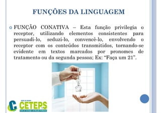 FUNÇÕES DA LINGUAGEM
 FUNÇÃO CONATIVA – Esta função privilegia o
receptor, utilizando elementos consistentes para
persuadi-lo, seduzi-lo, convencê-lo, envolvendo o
receptor com os conteúdos transmitidos, tornando-se
evidente em textos marcados por pronomes de
tratamento ou da segunda pessoa; Ex: “Faça um 21”.
9:01
 