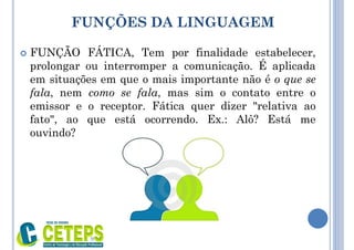 FUNÇÕES DA LINGUAGEM
 FUNÇÃO FÁTICA, Tem por finalidade estabelecer,
prolongar ou interromper a comunicação. É aplicada
em situações em que o mais importante não é o que se
fala, nem como se fala, mas sim o contato entre o
emissor e o receptor. Fática quer dizer "relativa ao
fato", ao que está ocorrendo. Ex.: Alô? Está me
ouvindo?
9:01
 
